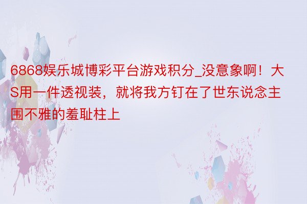 6868娱乐城博彩平台游戏积分_没意象啊！大S用一件透视装，就将我方钉在了世东说念主围不雅的羞耻柱上