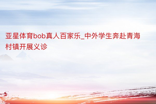 亚星体育bob真人百家乐_中外学生奔赴青海村镇开展义诊