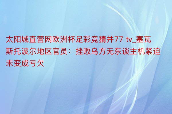 太阳城直营网欧洲杯足彩竞猜并77 tv_塞瓦斯托波尔地区官员：挫败乌方无东谈主机紧迫 未变成亏欠