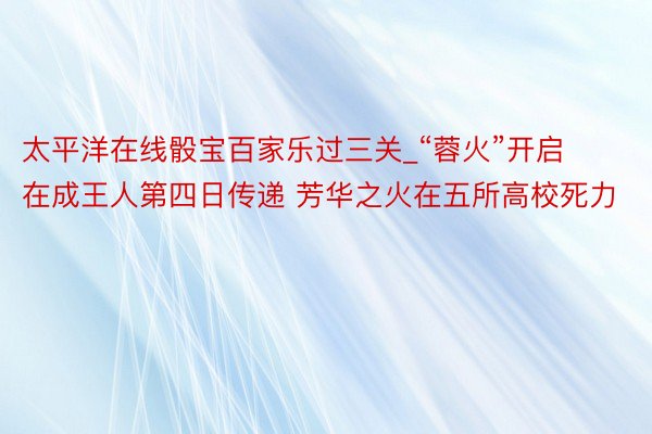 太平洋在线骰宝百家乐过三关_“蓉火”开启在成王人第四日传递 芳华之火在五所高校死力