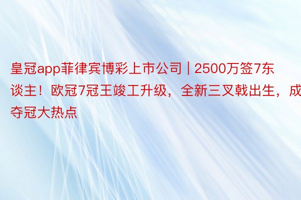 皇冠app菲律宾博彩上市公司 | 2500万签7东谈主！欧冠7冠王竣工升级，全新三叉戟出生，成夺冠大热点