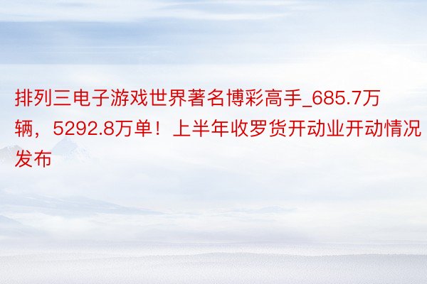 排列三电子游戏世界著名博彩高手_685.7万辆，5292.8万单！上半年收罗货开动业开动情况发布