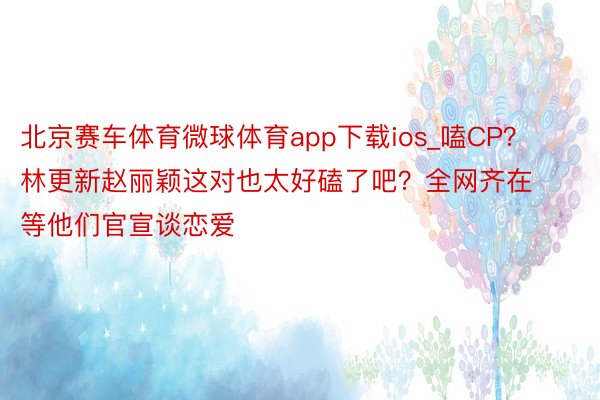 北京赛车体育微球体育app下载ios_嗑CP？林更新赵丽颖这对也太好磕了吧？全网齐在等他们官宣谈恋爱