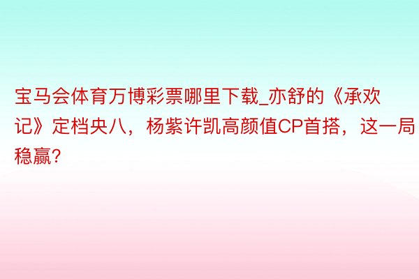 宝马会体育万博彩票哪里下载_亦舒的《承欢记》定档央八，杨紫许凯高颜值CP首搭，这一局稳赢？