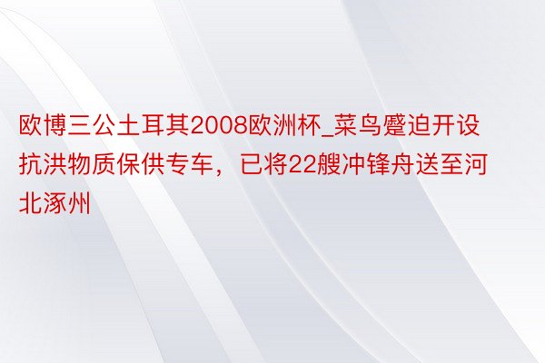 欧博三公土耳其2008欧洲杯_菜鸟蹙迫开设抗洪物质保供专车，已将22艘冲锋舟送至河北涿州