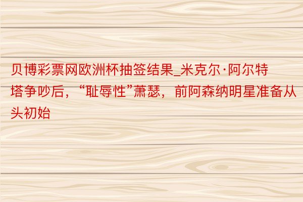 贝博彩票网欧洲杯抽签结果_米克尔·阿尔特塔争吵后，“耻辱性”萧瑟，前阿森纳明星准备从头初始