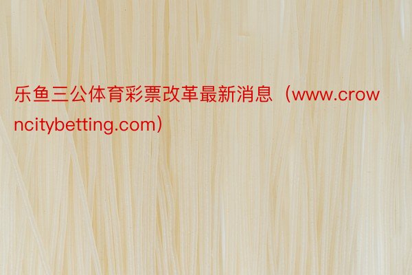 乐鱼三公体育彩票改革最新消息（www.crowncitybetting.com）