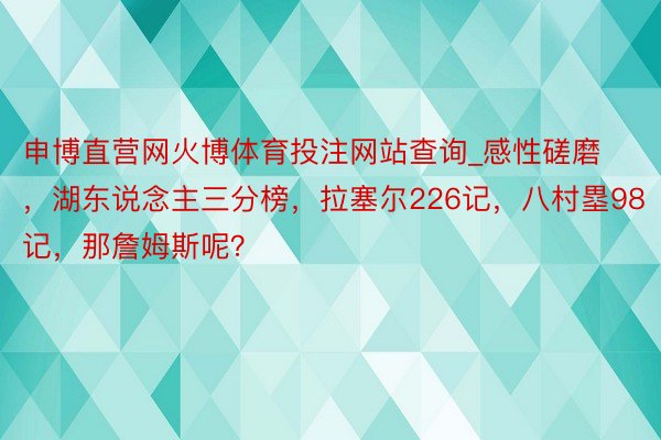 申博直营网火博体育投注网站查询_感性磋磨，湖东说念主三分榜，拉塞尔226记，八村塁98记，那詹姆斯呢？