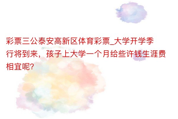 彩票三公泰安高新区体育彩票_大学开学季行将到来，孩子上大学一个月给些许钱生涯费相宜呢？