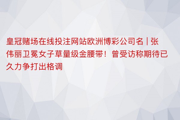 皇冠赌场在线投注网站欧洲博彩公司名 | 张伟丽卫冕女子草量级金腰带！曾受访称期待已久力争打出格调