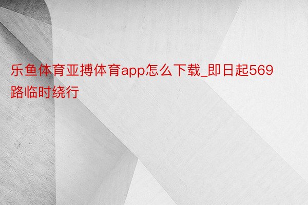 乐鱼体育亚搏体育app怎么下载_即日起569路临时绕行