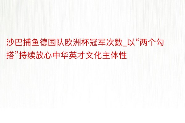 沙巴捕鱼德国队欧洲杯冠军次数_以“两个勾搭”持续放心中华英才文化主体性