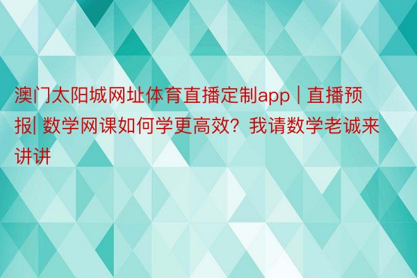 澳门太阳城网址体育直播定制app | 直播预报| 数学网课如何学更高效？我请数学老诚来讲讲