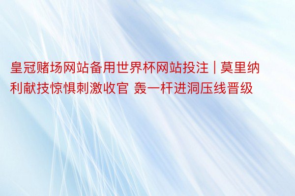 皇冠赌场网站备用世界杯网站投注 | 莫里纳利献技惊惧刺激收官 轰一杆进洞压线晋级