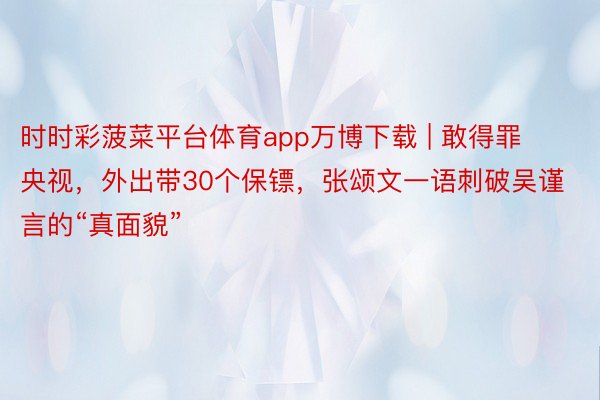 时时彩菠菜平台体育app万博下载 | 敢得罪央视，外出带30个保镖，张颂文一语刺破吴谨言的“真面貌”