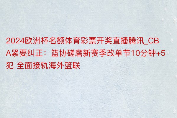 2024欧洲杯名额体育彩票开奖直播腾讯_CBA紧要纠正：篮协磋磨新赛季改单节10分钟+5犯 全面接轨海外篮联