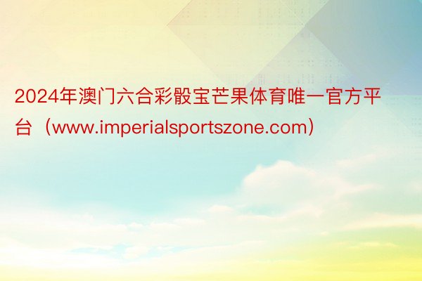 2024年澳门六合彩骰宝芒果体育唯一官方平台（www.imperialsportszone.com）