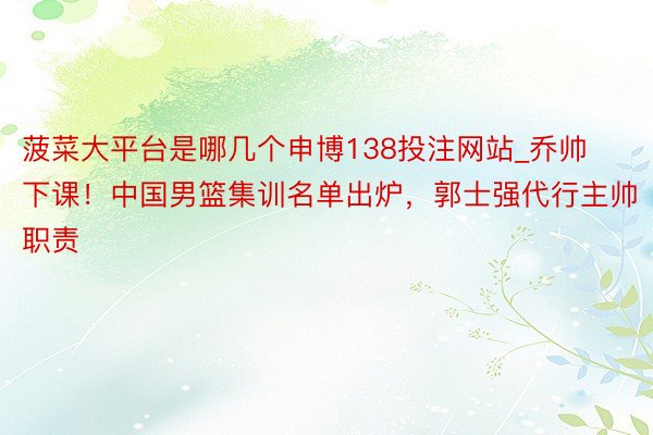 菠菜大平台是哪几个申博138投注网站_乔帅下课！中国男篮集训名单出炉，郭士强代行主帅职责