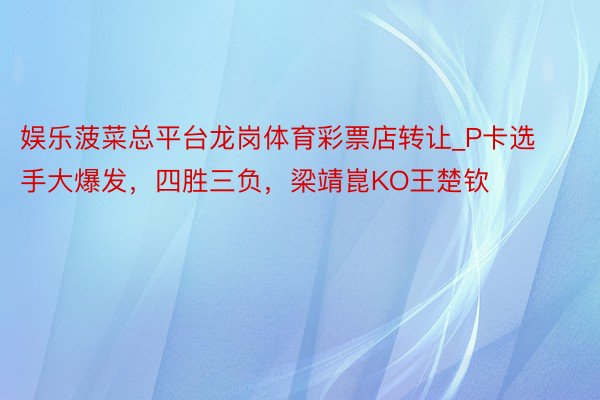 娱乐菠菜总平台龙岗体育彩票店转让_P卡选手大爆发，四胜三负，梁靖崑KO王楚钦