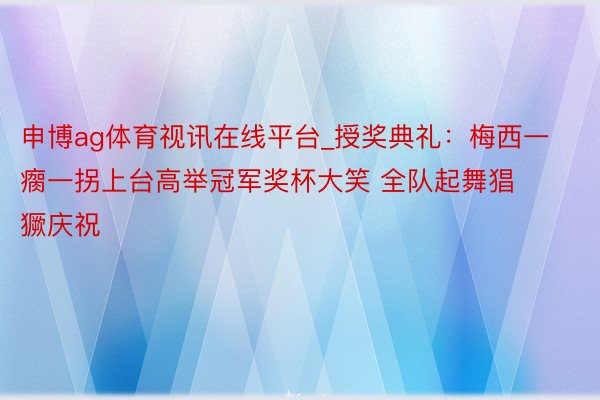 申博ag体育视讯在线平台_授奖典礼：梅西一瘸一拐上台高举冠军奖杯大笑 全队起舞猖獗庆祝