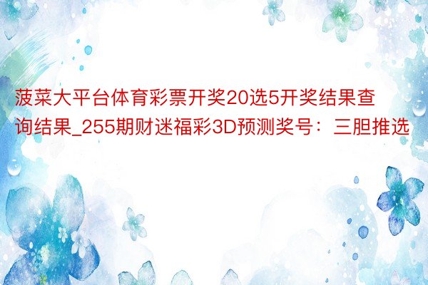 菠菜大平台体育彩票开奖20选5开奖结果查询结果_255期财迷福彩3D预测奖号：三胆推选