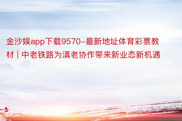 金沙娱app下载9570-最新地址体育彩票教材 | 中老铁路为滇老协作带来新业态新机遇