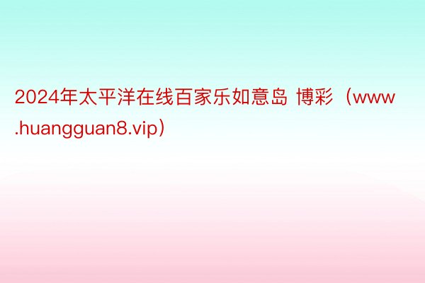 2024年太平洋在线百家乐如意岛 博彩（www.huangguan8.vip）