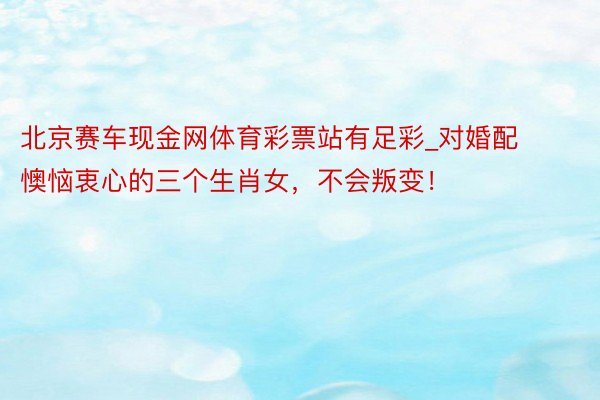 北京赛车现金网体育彩票站有足彩_对婚配懊恼衷心的三个生肖女，不会叛变！