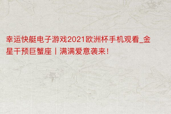 幸运快艇电子游戏2021欧洲杯手机观看_金星干预巨蟹座丨满满爱意袭来！