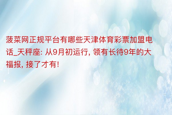 菠菜网正规平台有哪些天津体育彩票加盟电话_天秤座: 从9月初运行, 领有长待9年的大福报, 接了才有!