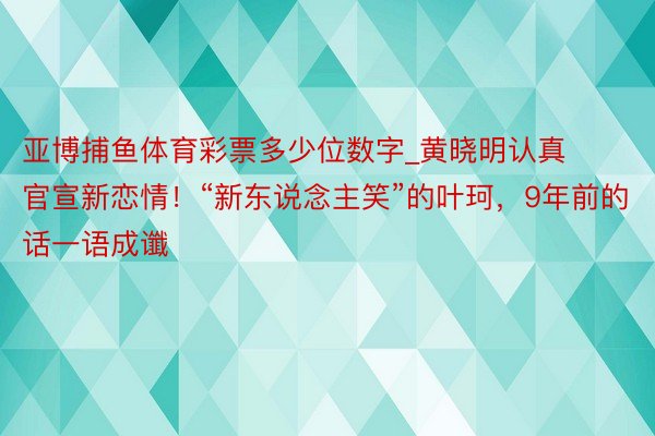 亚博捕鱼体育彩票多少位数字_黄晓明认真官宣新恋情！“新东说念主笑”的叶珂，9年前的话一语成谶