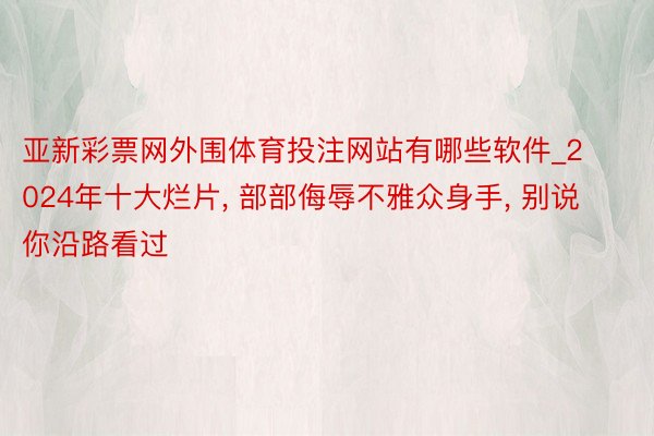 亚新彩票网外围体育投注网站有哪些软件_2024年十大烂片, 部部侮辱不雅众身手, 别说你沿路看过