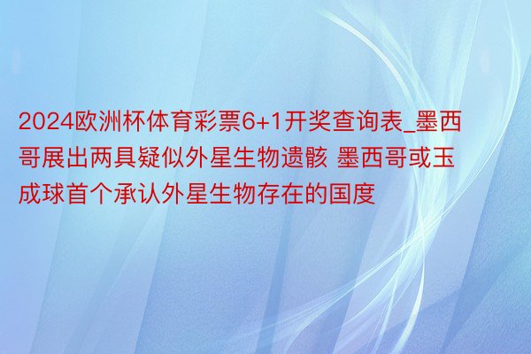 2024欧洲杯体育彩票6+1开奖查询表_墨西哥展出两具疑似外星生物遗骸 墨西哥或玉成球首个承认外星生物存在的国度