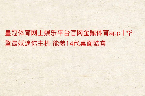 皇冠体育网上娱乐平台官网金鼎体育app | 华擎最妖迷你主机 能装14代桌面酷睿